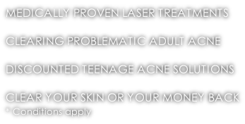 MEDICALLY PROVEN LASER TREATMENTS  CLEARING PROBLEMATIC ADULT ACNE  DISCOUNTED TEENAGE ACNE SOLUTIONS  CLEAR YOUR SKIN OR YOUR MONEY BACK * Conditions apply