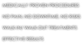 MEDICALLY PROVEN PROCEDURES  NO PAIN, NO DOWNTIME, NO RISKS  WALK-IN/ WALK-OUT TREATMENTS  EFFECTIVE RESULTS